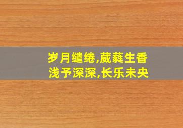 岁月缱绻,葳蕤生香 浅予深深,长乐未央